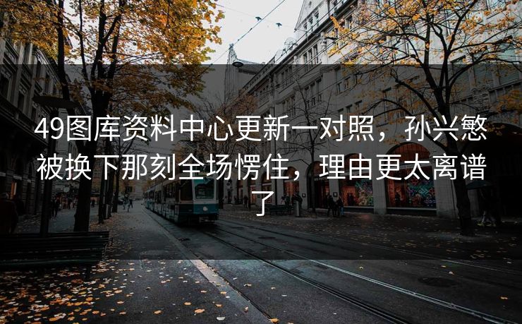 49图库资料中心更新一对照，孙兴慜被换下那刻全场愣住，理由更太离谱了