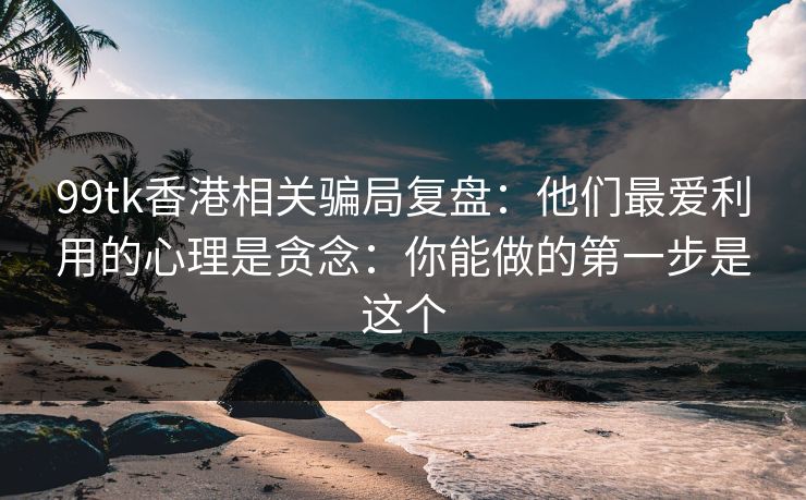 99tk香港相关骗局复盘：他们最爱利用的心理是贪念：你能做的第一步是这个