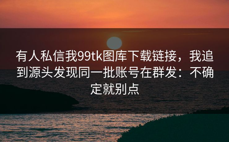 有人私信我99tk图库下载链接，我追到源头发现同一批账号在群发：不确定就别点