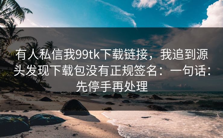 有人私信我99tk下载链接，我追到源头发现下载包没有正规签名：一句话：先停手再处理