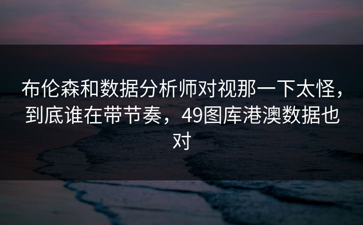 布伦森和数据分析师对视那一下太怪，到底谁在带节奏，49图库港澳数据也对