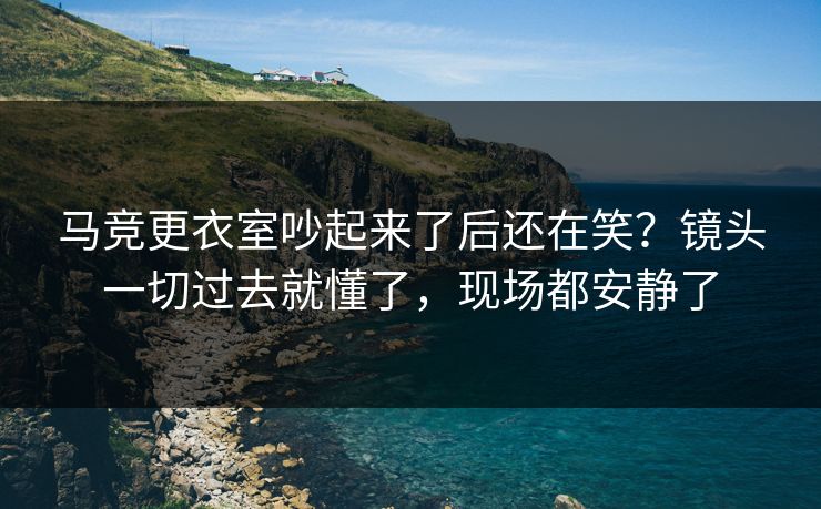 马竞更衣室吵起来了后还在笑？镜头一切过去就懂了，现场都安静了