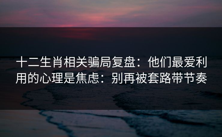 十二生肖相关骗局复盘：他们最爱利用的心理是焦虑：别再被套路带节奏