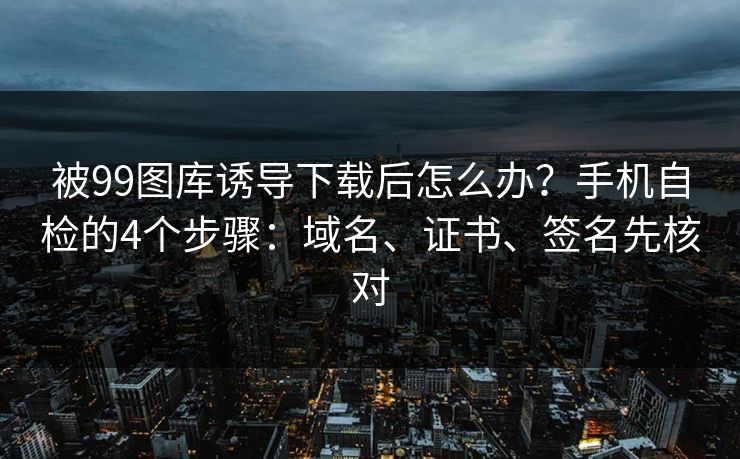 被99图库诱导下载后怎么办？手机自检的4个步骤：域名、证书、签名先核对