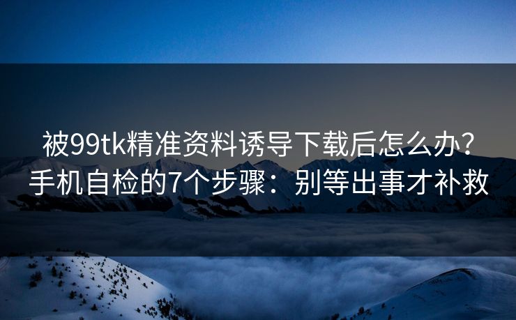 被99tk精准资料诱导下载后怎么办？手机自检的7个步骤：别等出事才补救