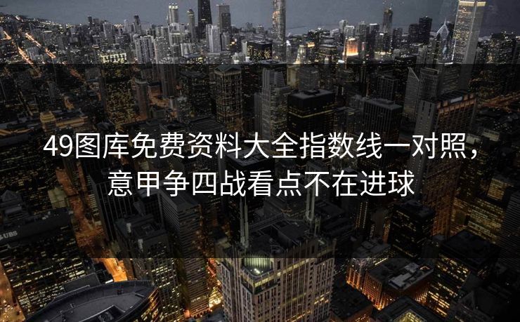 49图库免费资料大全指数线一对照，意甲争四战看点不在进球