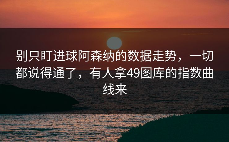 别只盯进球阿森纳的数据走势，一切都说得通了，有人拿49图库的指数曲线来
