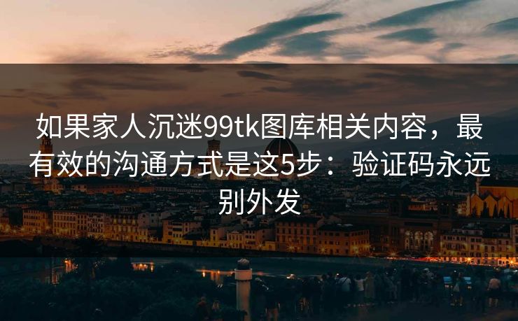 如果家人沉迷99tk图库相关内容，最有效的沟通方式是这5步：验证码永远别外发