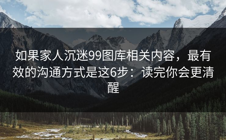 如果家人沉迷99图库相关内容，最有效的沟通方式是这6步：读完你会更清醒