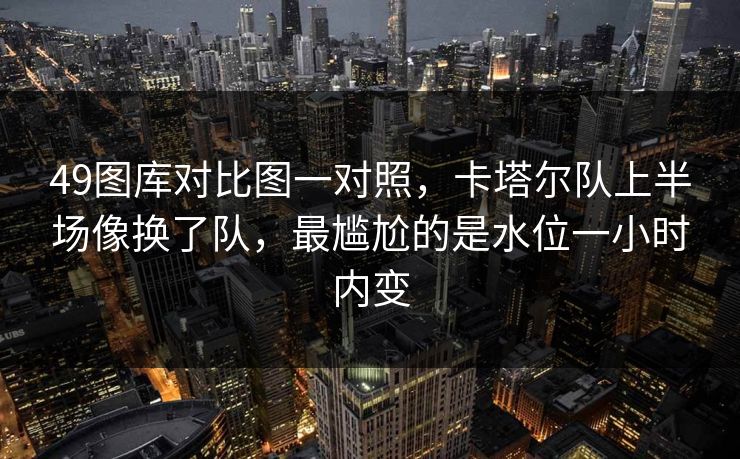 49图库对比图一对照，卡塔尔队上半场像换了队，最尴尬的是水位一小时内变