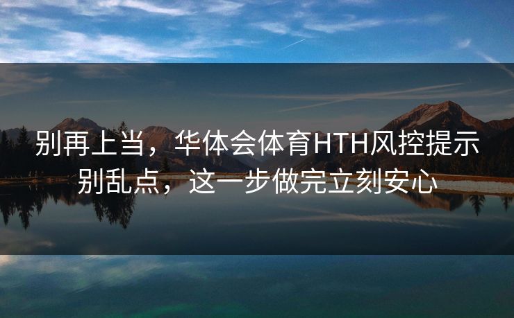 别再上当，华体会体育HTH风控提示别乱点，这一步做完立刻安心