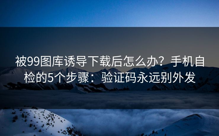 被99图库诱导下载后怎么办？手机自检的5个步骤：验证码永远别外发