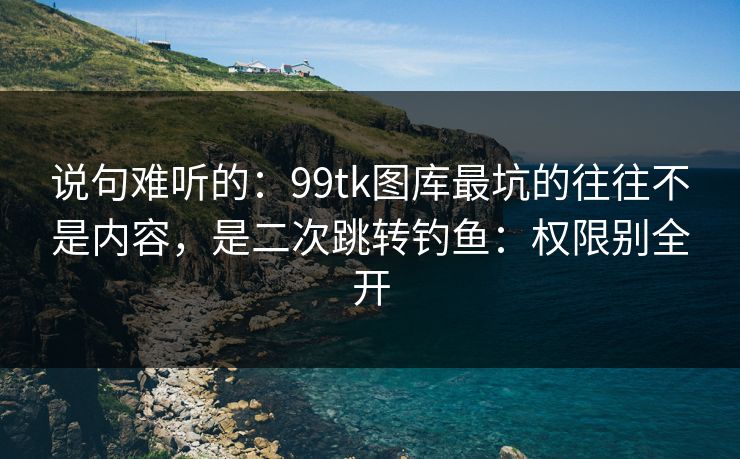 说句难听的:99tk图库最坑的往往不是内容,是二次跳转钓鱼:权限别全开 说句难听的:99tk图库最坑的往往不是内容,是二次跳转钓鱼:权限别全开