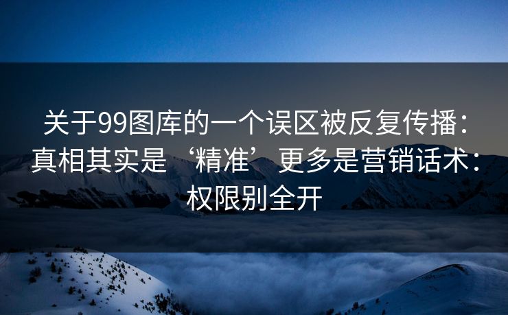 关于99图库的一个误区被反复传播:真相其实是‘精准’更多是营销话术:权限别全开 关于99图库的一个误区被反复传播:真相其实是‘精准’更多是营销话术:权限别全开